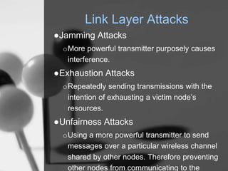 Link Layer Attacks
●Jamming Attacks
oMore powerful transmitter purposely causes
interference.
●Exhaustion Attacks
oRepeatedly sending transmissions with the
intention of exhausting a victim node’s
resources.
●Unfairness Attacks
oUsing a more powerful transmitter to send
messages over a particular wireless channel
shared by other nodes. Therefore preventing
other nodes from communicating to the
 