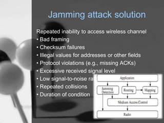 Jamming attack solution
Repeated inability to access wireless channel
• Bad framing
• Checksum failures
• Illegal values for addresses or other ﬁelds
• Protocol violations (e.g., missing ACKs)
• Excessive received signal level
• Low signal-to-noise ratio
• Repeated collisions
• Duration of condition
 