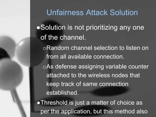 Unfairness Attack Solution
●Solution is not prioritizing any one
of the channel.
oRandom channel selection to listen on
from all available connection.
oAs defense assigning variable counter
attached to the wireless nodes that
keep track of same connection
established.
●Threshold is just a matter of choice as
per the application, but this method also
 