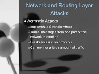 Network and Routing Layer
Attacks
●Wormhole Attacks
oImplement a Sinkhole Attack
oTunnel messages from one part of the
network to another
oBreaks localization protocols
oCan monitor a large amount of traffic
 