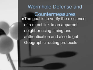 Wormhole Defense and
Countermeasures
●The goal is to verify the existence
of a direct link to an apparent
neighbor using timing and
authentication and also to get
Geographic routing protocols
 