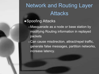 Network and Routing Layer
Attacks
●Spoofing Attacks
oMasquerade as a node or base station by
modifying Routing information in replayed
packets
oCan cause misdirection, attract/repel traffic,
generate false messages, partition networks,
increase latency.
 