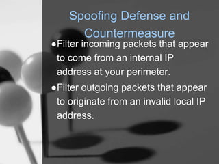 Spoofing Defense and
Countermeasure
●Filter incoming packets that appear
to come from an internal IP
address at your perimeter.
●Filter outgoing packets that appear
to originate from an invalid local IP
address.
 