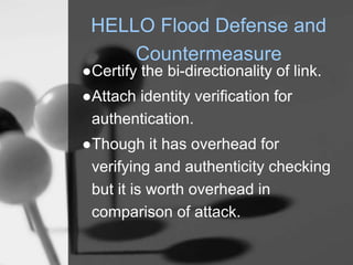 HELLO Flood Defense and
Countermeasure
●Certify the bi-directionality of link.
●Attach identity verification for
authentication.
●Though it has overhead for
verifying and authenticity checking
but it is worth overhead in
comparison of attack.
 
