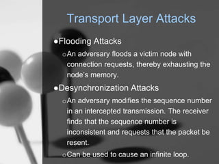 Transport Layer Attacks
●Flooding Attacks
oAn adversary floods a victim node with
connection requests, thereby exhausting the
node’s memory.
●Desynchronization Attacks
oAn adversary modifies the sequence number
in an intercepted transmission. The receiver
finds that the sequence number is
inconsistent and requests that the packet be
resent.
oCan be used to cause an infinite loop.
 