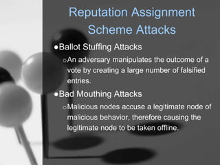 Reputation Assignment
Scheme Attacks
●Ballot Stuffing Attacks
oAn adversary manipulates the outcome of a
vote by creating a large number of falsified
entries.
●Bad Mouthing Attacks
oMalicious nodes accuse a legitimate node of
malicious behavior, therefore causing the
legitimate node to be taken offline.
 