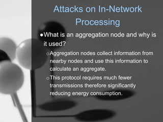 Attacks on In-Network
Processing
●What is an aggregation node and why is
it used?
oAggregation nodes collect information from
nearby nodes and use this information to
calculate an aggregate.
oThis protocol requires much fewer
transmissions therefore significantly
reducing energy consumption.
 