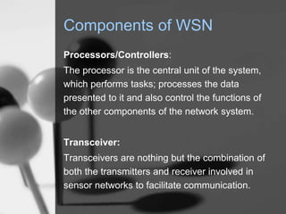 Components of WSN
Processors/Controllers:
The processor is the central unit of the system,
which performs tasks; processes the data
presented to it and also control the functions of
the other components of the network system.
Transceiver:
Transceivers are nothing but the combination of
both the transmitters and receiver involved in
sensor networks to facilitate communication.
 