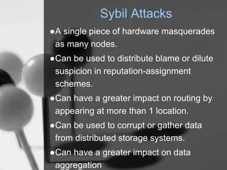 Sybil Attacks
●A single piece of hardware masquerades
as many nodes.
●Can be used to distribute blame or dilute
suspicion in reputation-assignment
schemes.
●Can have a greater impact on routing by
appearing at more than 1 location.
●Can be used to corrupt or gather data
from distributed storage systems.
●Can have a greater impact on data
aggregation
 