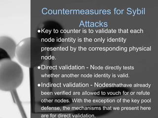 Countermeasures for Sybil
Attacks
●Key to counter is to validate that each
node identity is the only identity
presented by the corresponding physical
node.
●Direct validation - Node directly tests
whether another node identity is valid.
●Indirect validation - Nodesthathave already
been verified are allowed to vouch for or refute
other nodes. With the exception of the key pool
defense, the mechanisms that we present here
are for direct validation.
 