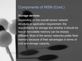 Components of WSN (Cont.)
Storage devices:
Depending on the overall sensor network
structure or application requirement, the
requirements for storage like whether it should be
fast or nonvolatile memory can be sharply
different. Most of the sensor networks prefer flash
memory because of their advantages in terms of
cost and storage capacity.
 