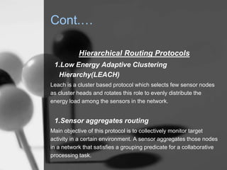 Cont.…
Hierarchical Routing Protocols
1.Low Energy Adaptive Clustering
Hierarchy(LEACH)
Leach is a cluster based protocol which selects few sensor nodes
as cluster heads and rotates this role to evenly distribute the
energy load among the sensors in the network.
1.Sensor aggregates routing
Main objective of this protocol is to collectively monitor target
activity in a certain environment. A sensor aggregates those nodes
in a network that satisfies a grouping predicate for a collaborative
processing task.
 