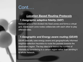 Cont.…
Location Based Routing Protocols
1.Geographic adaptive fidelity (GEF)
Network area is first divided into fixed zones and forms a virtual
grid. Inside each zone nodes collaborate with each other to play
different roles.
1.Geographic and Energy aware routing (GEAR)
GEAR basically uses energy aware and geographically informed
neighbor selection heuristics to route the packets towards the
destination region. The key idea is to restrict the number of
interests by considering to a certain region rather than sending it
to whole Network.
 