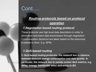 Cont.…
Routing protocols based on protocol
operation
1.Negotiation based routing protocol
These protocols use high level data descriptors in order to
eliminated redundant data transmission through negotiation.
Communication decisions are taken based on the resources
available to them. E.g. SPIN.
1.QoS-based routing
In QoS-based routing protocols, the network has to balance
between between energy consumption and data quality. In
particular, the network has to satisfy certain QoS metrics, e.g.
delay, energy, bandwidth when delivering to BS.
 
