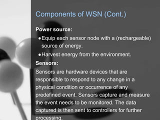 Components of WSN (Cont.)
Power source:
●Equip each sensor node with a (rechargeable)
source of energy.
●Harvest energy from the environment.
Sensors:
Sensors are hardware devices that are
responsible to respond to any change in a
physical condition or occurrence of any
predefined event. Sensors capture and measure
the event needs to be monitored. The data
captured is then sent to controllers for further
processing.
 