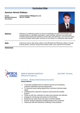 Curriculum Vitae
Zeeshan Ahmed Siddiqui
E-mail: zeeshansiddiqui1985@yahoo.com
Mobile# (Pakistan): +92 331 3105651
Visa status:
Objective: Seeking for a challenging position by using my knowledge and good communication, and
managing skills in a reputable organization. A self-motivated, ambitious and responsible
company representative with experience of both sales and distribution, and the proven ability
to meet and surpass sales target, now keen to move ahead in a challenging sales position.
Skills: Customers services, Risk taking, ability to work Efficiently and Effectively, ability to manage
business planes, creativity, strong communication skills, Cross cultural communication.
Employment:
MERCK SERONO PAKISTAN 08/2009 - Present
(Pharma Products)
Position: Medical Information Executive
Responsibilities:
 To provide excellent level of customer service and surpassing
customer expectation at every opportunity.
 To maximize every selling opportunity to achieve individual sales
target.
 Understand the customer’s needs to recommend the suitable
product.
 Follow up with the customers to make new business and referrals.
 strategy for introducing new product in the territory
 Exploring new sales areas and ways to achieve targets
 Provide medical magazines & latest studies to the customers
 Follow-ups with the customers to efficacy of the products
 