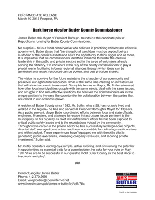 Paid for by the Candidate.
JAMES
BUTLER
County Commissioner
ELECT
FOR IMMEDIATE RELEASE
March 10, 2015 Prospect, PA
Dark horse vies for Butler County Commissioner
James Butler, the Mayor of Prospect Borough, rounds out the candidate pool of
Republicans running for Butler County Commissioner.
No surprise he is a fiscal conservative who believes in practicing efficient and effective
government. Butler states that "the exceptional candidate must go beyond being a
custodian of the people's assets and seize the opportunity to think bigger and do more.
It is imperative that the commissioners lend their influence to bolster the creative
leadership in the public and private sectors and in the corps of volunteers already
serving the citizenry." He considers it the duty of the county commissioners to play a
pivotal role in facilitating informal regional alliances through which ideas can be
generated and tested, resources can be pooled, and best practices shared.
The vision he conveys for the future maintains the character of our community and
preserves our agricultural resources, while at the same time creating an infrastructure
that will attract economic investment. During his tenure as Mayor, Mr. Butler witnessed
how often local municipalities grapple with the same needs, deal with the same issues,
and struggle to find cost-effective solutions. He believes the commissioners are in the
unique position to increase the opportunities for collaboration between the parties that
are critical to our economic growth.
A resident of Butler County since 1982, Mr. Butler, who is 55, has not only lived and
worked in the region – he has also served as Prospect Borough's Mayor for 13 years.
As a public servant, Mayor Butler coordinated efforts between local and state officials,
engineers, financiers, and attorneys to resolve infrastructure issues pertinent to the
municipality. In his capacity as chief law enforcement officer he has been exposed to
critical public safety issues and to the expectations voiced by the community.
Throughout his career in the private sector he has successfully led large-scale projects,
directed staff, managed contractors, and been accountable for delivering results on-time
and within budget. These experiences have "equipped me with the skills vital to
generating public awareness, increasing company revenues, and securing private
investment," Butler said.
Mr. Butler considers leading-by-example, active listening, and envisioning the potential
in opportunities as essential traits for a commissioner. He asks for your vote on May
19th "if we are to be successful in our quest to mold Butler County as the best place to
live, work, and play".
###
Contact: Angela Llamas Butler
Phone: 412.370.5695
Email: votejebutler@zoominternet.net
www.linkedin.com/pub/james-e-butler/b4/b87/75a
–
 