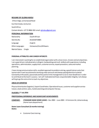 RESUME OF GLORIA NDOU
3 RiverEdge,LemonwoodRoad
Eco Park Estate,Centurion
SouthAfrica
Contact details:+27 72 8066 810 email: gltndou@gmail.com
PERSONAL INFORMATION
Nationality : SouthAfrican
IdentityNo : 8110150719085
Language : English
OtherLanguages : Setswana/Zulu/Afrikaans
Marital Status : Single
PERSONAL ATTRIBUTES AND CAREER INTERESTS
I am interestedinworkingforanestablishedorganizationwithaclearvision,missionandsetobjectives.
I am a goal drivenindividualwhoisdiligent,hardworkingandmulti-skilled,withexperiencesincluding
operations,administration,supplychain,customerservice,exportprocedure,salesandmarket
planning.
I have strongcommunicationskills, excellentapproachtoproblemsolving,agoodlistenerandafast
learnerwhoiswell accustomedtoworkingunderpressure andalwayspayingattentiontodetail.
Constantlyenthusiastic,passionateandfocusedontime managementsoasto meetdeadlinesin order
to contribute tothe team’ssuccess.I am self-motivatedandhave unquestionable integrity;Iamalways
willingtogothe extramile toreach my objectives.
AREAS OF EXPERTISE
Physical distribution(logistics),ExportCoordinator,OperationalIssues,customerandsupplierservice
liaison,stockcontrol,sales,marketplanningandcomputerliteracy.
Available:1st
July 2016
PROFFESIONALEXPERIENCE AND SIGNIFICANTACHIEVEMENTS
COMPANY: STANDARD BANK HOME LOANS – Dec 2002 – June 2003 – 6 SimmonsStr, Johannesburg
(Home loansdepartment)
Home Loans Consultant (6 months training)
Duties
 CustomerCare training
 