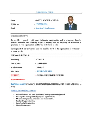CURRICULUM VITAE
Name : JOSEPH WACHIRA MUMBI
Mobile no. : +971555019896
Email : j.wachira51@yahoo.com
CAREER OBJECTIVE
To provide myself with more challenging opportunities and to overcome them by
honesty, handwork and efficiency to give a helping hand for upgrading the reputation &
give fame of your organization and for the betterment of self.
Development of my career to a level can meet the needs of the organization as well as my
personal needs.
PERSONAL DETAILS
Nationality : KENYAN
Date of birth : 22-FEB-1988
Marital Status : SINGLE
Visa status : RESIDENCE VISA
POSITION : CUSTOMER SERVICE/CASHIER
WORK EXPERIENCE
Customer service @EMIRATES GENERAL PETROLEUM CORPORATION {DUBAI UAE} (2013 to
date)
SEMINAR AND TRAINING ATTENDED
 Customer service and guest approaching training conducted by Emarat.
 Cash register training and Ruby very fine super systems.
 Merchandising training for success and smarter seller.
 Food and Hygiene training.
 Basic Fire Fighting training.
 Waste Management
 