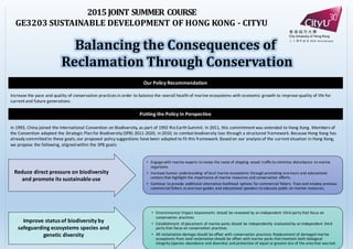 2015	
  JOINT	
  SUMMER	
  COURSE
GE3203	
  SUSTAINABLE	
  DEVELOPMENT	
  OF	
  HONG	
  KONG	
  -­‐‑ CITYU
Our	
  Policy	
  Recommendation
Balancing	
  the	
  Consequences	
  of
Reclamation	
  Through	
  Conservation
Putting	
  the	
  Policy	
  In	
  Perspective
In	
  1993,	
  China	
  joined	
  the	
  International	
  Convention	
  on	
  Biodiversity,	
  as	
  part	
  of	
  1992	
  Rio	
  Earth	
  Summit.	
  In	
  2011,	
  this	
  commitment	
  was	
  extended	
  to	
  Hong	
  Kong.	
  Members	
  of	
  
the	
  Convention	
  adopted	
  the	
  Strategic	
  Plan	
  for	
  Biodiversity	
  (SPB)	
  2011-­‐2020,	
  in	
  2010,	
  to	
  combat	
  biodiversity	
  loss	
  through	
  a	
  structured	
  framework.	
  Because	
  Hong	
  Kong	
  has	
  
already	
  committed	
  to	
  these	
  goals,	
  our	
  proposed	
  policy	
  suggestions	
  have	
  been	
  adapted	
  to	
  fit	
  this	
  framework.	
  Based	
  on	
  our	
  analysis of	
  the	
  current	
  situation	
  in	
  Hong	
  Kong,	
  
we	
  propose	
  the	
  following,	
  aligned	
  within	
  the	
  SPB	
  goals:
Increase	
  the	
  pace	
  and	
  quality	
  of	
  conservation	
  practices	
  in	
  order	
  to	
  balance	
  the	
  overall	
  health	
  of	
  marine	
  ecosystems	
  with	
  economic	
  growth	
  to	
  improve	
  quality	
  of	
  life	
  for	
  
current	
  and	
  future	
  generations.
• Engage	
  with	
  marine	
  experts	
  to	
  revise	
  the	
  route	
  of	
  shipping	
  vessel	
  traffic	
  to	
  minimize	
  disturbance	
  to	
  marine	
  
organisms.	
  
• Increase	
  human	
  understanding	
  of	
  local	
  marine	
  ecosystems	
  through	
  promoting	
  eco-­‐tours	
  and	
  educational	
  
centers	
  that	
  highlight	
  the	
  importance	
  of	
  marine	
  resources	
  and	
  conservation	
  efforts.
• Continue	
  to	
  provide	
  additional	
  alternative	
  livelihood	
   options	
  for	
  commercial	
  fishers.	
  Train	
  and	
  employ	
  previous	
  
commercial	
  fishers	
  as	
  eco-­‐tour-­‐guides	
  and	
  educational	
  speakers	
  to	
  educate	
  public	
  on	
  marine	
  resources.	
  
• Environmental	
  Impact	
  Assessments	
   should	
  be	
  reviewed	
  by	
  an	
  independent	
  third	
  party	
  that	
  focus	
  on	
  
conservation	
  practices
• Establishment	
  of	
  placement	
  of	
  marine	
  parks	
  should	
  be	
  independently	
   evaluated	
  by	
  an	
  independent	
  third	
  
party	
  that	
  focus	
  on	
  conservation	
  practices
• All	
  reclamation	
  damage	
  should	
  be	
  offset	
  with	
  conservation	
  practices.	
  Replacement	
  of	
  damaged	
  marine	
  
ecosystems	
  from	
  land	
  reclamation	
  should	
  be	
  offset	
  with	
  marine	
  parks	
  that	
  maintain	
  both	
  biological	
  
integrity	
  (species	
  abundance	
  and	
  diversity)	
  and	
  protection	
  of	
  equal	
  or	
  greater	
  size	
  of	
  the	
  area	
  that	
  was	
  lost.	
  
Reduce	
  direct	
  pressure	
  on	
  biodiversity	
  
and	
  promote	
  its	
  sustainable	
  use
Improve	
  status	
  of	
  biodiversity	
  by	
  
safeguarding	
  ecosystems	
  species	
  and	
  
genetic	
  diversity
 