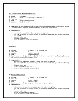 03. McCarthy Garage's Management Application.
 Client : Transamerica
 Platform : C#, Dot Net 4.0, MS SQL Server 2008, Ado.net.
 Team Size : 4
 Role : Senior Software Developer
 Duration : Jan 2012 – Jan 2013
 Description : McCarthy Garage is a comprehensive Window based Garage Software. McCarthy is fully Window
-Based software that integrates all the Garage Related Activity within an organization.
 Responsibilities
 It consists of complete Window -Based application development.
 Used 3-tier architecture for presentation layer, the Business and Data Access Layers and were coded using
C# & Ado.Net.
 Involved in Coding Part.
 Generates Crystals Report.
 Create the Unit test cases by using the N-Unit.
04. PepsiCo
 Platform : C#, Dot Net 3.5, MS SQL Server 2008
 Team Size : 4
 Duration : July 2011 – Jan 2012
 Role : Software Developer
 Description : Project for Pepsi Outlets Audit Program and Employee Tracking, Employee
Store Coverage and Employee Attendance.
 Responsibilities:
 Web application development involves UI, complex logic coding and bug fixing.
 Used 3-tier architecture for presentation layer, the Business and Data Access Layers and were coded using
C#.
 Involved in Coding part.
 Creation and maintenance of database.
 Create the Unit test cases by using the N-Unit.
05. Total Health Care System
 Platform : C#, Dot Net 3.5, MS SQL Server 2008
 Team Size : 4
 Duration : Jan 2011 - July 2011
 Role : Software Trainee
 Description : Project to represent the Hospital Management System
 Responsibilities:
 Web application development involves UI, complex logic coding and bug fixing.
 Used 3-tier architecture for presentation layer, the Business and Data Access Layers and were coded using
C#.
 Involved in Coding part.
 Creation and maintenance of database.
 Create the Unit test cases by using the N-Unit.
 