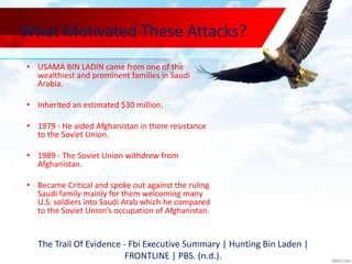 What Motivated These Attacks?
• USAMA BIN LADIN came from one of the
wealthiest and prominent families in Saudi
Arabia.
• Inherited an estimated $30 million.
• 1979 - He aided Afghanistan in there resistance
to the Soviet Union.
• 1989 - The Soviet Union withdrew from
Afghanistan.
• Became Critical and spoke out against the ruling
Saudi family mainly for them welcoming many
U.S. soldiers into Saudi Arab which he compared
to the Soviet Union’s occupation of Afghanistan.
The Trail Of Evidence - Fbi Executive Summary | Hunting Bin Laden |
FRONTLINE | PBS. (n.d.).
 