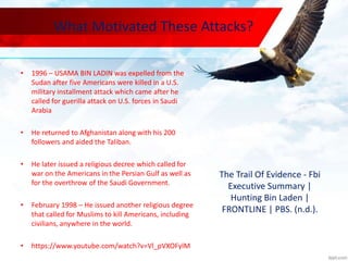What Motivated These Attacks?
• 1996 – USAMA BIN LADIN was expelled from the
Sudan after five Americans were killed in a U.S.
military installment attack which came after he
called for guerilla attack on U.S. forces in Saudi
Arabia
• He returned to Afghanistan along with his 200
followers and aided the Taliban.
• He later issued a religious decree which called for
war on the Americans in the Persian Gulf as well as
for the overthrow of the Saudi Government.
• February 1998 – He issued another religious degree
that called for Muslims to kill Americans, including
civilians, anywhere in the world.
• https://www.youtube.com/watch?v=Vl_pVXOFylM
The Trail Of Evidence - Fbi
Executive Summary |
Hunting Bin Laden |
FRONTLINE | PBS. (n.d.).
 