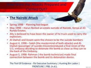 How Were the Attacks Prepared and
Carried Out?
• The Nairobi Attack
• Spring 1998 - Planning had begun
• May 1998 – Harun Rented an estate outside of Nairobi, Kenya at 43
Runda Estates.
• Ally is believed to have been the owner of he truck used to carry the
explosives.
• Al-Owhali and Azzam were the chosen to be the suicide bombers
• August 4, 1998 – Saleh (the mastermind of both attacks) and Al-
Owhali (passenger of suicide mission)conduced a final recon of the
U.S. embassy deciding to detonate the bomb as close as they can to
the back of the Embassy.
• August 5, 1998- Rahman ( the bomb technician) made final
connection between the bomb and its detonation device.
The Trail Of Evidence - Fbi Executive Summary | Hunting Bin Laden |
FRONTLINE | PBS. (n.d.).
 
