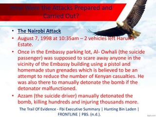 How Were the Attacks Prepared and
Carried Out?
• The Nairobi Attack
• August 7, 1998 at 10:35am – 2 vehicles left Harun’s
Estate.
• Once in the Embassy parking lot, Al- Owhali (the suicide
passenger) was supposed to scare away anyone in the
vicinity of the Embassy building using a pistol and
homemade stun grenades which is believed to be an
attempt to reduce the number of Kenyan casualties. He
was also there to manually detonate the bomb if the
detonator malfunctioned.
• Azzam (the suicide driver) manually detonated the
bomb, killing hundreds and injuring thousands more.
The Trail Of Evidence - Fbi Executive Summary | Hunting Bin Laden |
FRONTLINE | PBS. (n.d.).
 