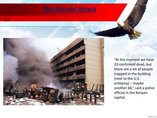 The Nairobi Attack
“At the moment we have
20 confirmed dead, but
there are a lot of people
trapped in the building
(next to the U.S.
embassy) – maybe
another 60,” said a police
official in the Kenyan
capital.
 