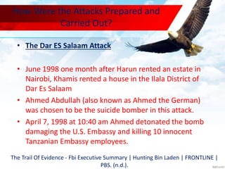 How Were the Attacks Prepared and
Carried Out?
• The Dar ES Salaam Attack
• June 1998 one month after Harun rented an estate in
Nairobi, Khamis rented a house in the Ilala District of
Dar Es Salaam
• Ahmed Abdullah (also known as Ahmed the German)
was chosen to be the suicide bomber in this attack.
• April 7, 1998 at 10:40 am Ahmed detonated the bomb
damaging the U.S. Embassy and killing 10 innocent
Tanzanian Embassy employees.
The Trail Of Evidence - Fbi Executive Summary | Hunting Bin Laden | FRONTLINE |
PBS. (n.d.).
 