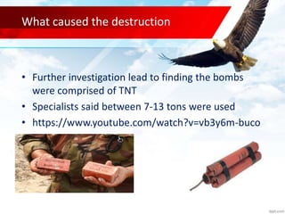 What caused the destruction
• Further investigation lead to finding the bombs
were comprised of TNT
• Specialists said between 7-13 tons were used
• https://www.youtube.com/watch?v=vb3y6m-buco
 