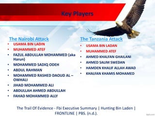 Key Players
The Nairobi Attack
• USAMA BIN LADIN
• MUHAMMED ATEF
• FAZUL ABDULLAH MOHAMMED (aka
Harun)
• MOHAMMED SADIQ ODEH
• ABDUL RAHMAN
• MOHAMMED RASHED DAOUD AL –
OWHALI
• JIHAD MOHAMMED ALI
• ABDULLAH AHMED ABDULLAH
• FAHAD MOHAMMED ALLY
The Tanzania Attack
• USAMA BIN LADAN
• MUHAMMED ATEF
• AHMED KHALFAN GHAILANI
• AHMED SALIM SWEDAN
• HAMDEN KHALIF ALLAH AWAD
• KHALFAN KHAMIS MOHAMED
The Trail Of Evidence - Fbi Executive Summary | Hunting Bin Laden |
FRONTLINE | PBS. (n.d.).
 