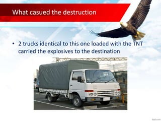 What casued the destruction
• 2 trucks identical to this one loaded with the TNT
carried the explosives to the destination
 