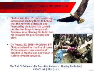How Did the United States Respond to
the Attacks?
• Clinton Said the U.S. had convincing
information leading them to believe
that the network organized and
financed by bin Laden had carried
out the bombings in Kenya and
Tanzania. Also blaming Bin Ladin and
his followers for prior attacks and
plots.
• On August 20, 1998 – President Bill
Clinton ordered for the fire of some
75 Tomahawk cruise missiles at
facilities in Afghanistan and Sudan in
rush to terrorist activities.
The Trail Of Evidence - Fbi Executive Summary | Hunting Bin Laden |
FRONTLINE | PBS. (n.d.).
 