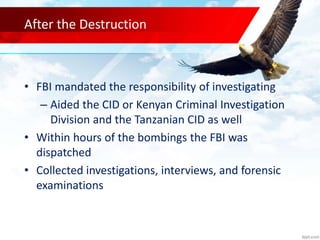 After the Destruction
• FBI mandated the responsibility of investigating
– Aided the CID or Kenyan Criminal Investigation
Division and the Tanzanian CID as well
• Within hours of the bombings the FBI was
dispatched
• Collected investigations, interviews, and forensic
examinations
 