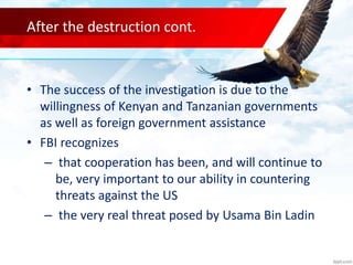 After the destruction cont.
• The success of the investigation is due to the
willingness of Kenyan and Tanzanian governments
as well as foreign government assistance
• FBI recognizes
– that cooperation has been, and will continue to
be, very important to our ability in countering
threats against the US
– the very real threat posed by Usama Bin Ladin
 
