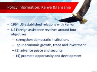 Policy information: Kenya &Tanzania
• 1964 US established relations with Kenya
• US Foreign assistance revolves around four
objectives
– strengthen democratic institutions
– spur economic growth, trade and investment
– (3) advance peace and security
– (4) promote opportunity and development
 
