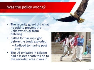 Was the policy wrong?
• The security guard did what
he cold to prevent the
unknown truck from
entering
• Called for backup right
before the truck exploded
– Radioed to marine post
one
• The US embassy in Salaam
had a lesser death toll do to
the secluded area it was in
 