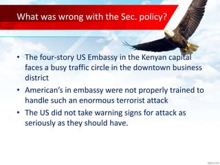 What was wrong with the Sec. policy?
• The four-story US Embassy in the Kenyan capital
faces a busy traffic circle in the downtown business
district
• American’s in embassy were not properly trained to
handle such an enormous terrorist attack
• The US did not take warning signs for attack as
seriously as they should have.
 