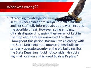 What was wrong??
• “According to intelligence sources, the CIA and FBI
kept U.S. Ambassador to Kenya Prudence Bushnell
and her staff fully informed about the warnings and
the possible threat. However, some embassy
officials dispute this, saying they were not kept in
the loop about the seriousness of the threat.
Throughout this period, Bushnell was pleading with
the State Department to provide a new building or
seriously upgrade security at the old building. But
the State Department did not consider Nairobi a
high-risk location and ignored Bushnell's pleas.”
http://www.pbs.org/wgbh/pages/frontline/
shows/binladen/bombings/warnings.html
 