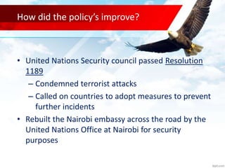 How did the policy’s improve?
• United Nations Security council passed Resolution
1189
– Condemned terrorist attacks
– Called on countries to adopt measures to prevent
further incidents
• Rebuilt the Nairobi embassy across the road by the
United Nations Office at Nairobi for security
purposes
 