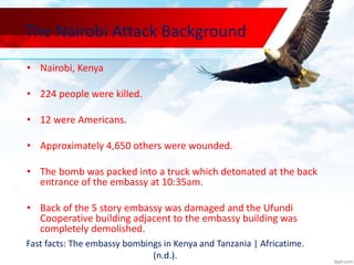 The Nairobi Attack Background
• Nairobi, Kenya
• 224 people were killed.
• 12 were Americans.
• Approximately 4,650 others were wounded.
• The bomb was packed into a truck which detonated at the back
entrance of the embassy at 10:35am.
• Back of the 5 story embassy was damaged and the Ufundi
Cooperative building adjacent to the embassy building was
completely demolished.
Fast facts: The embassy bombings in Kenya and Tanzania | Africatime.
(n.d.).
 