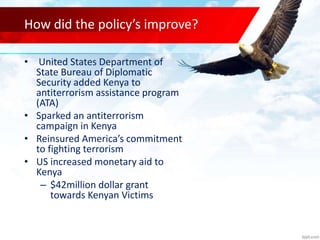How did the policy’s improve?
• United States Department of
State Bureau of Diplomatic
Security added Kenya to
antiterrorism assistance program
(ATA)
• Sparked an antiterrorism
campaign in Kenya
• Reinsured America’s commitment
to fighting terrorism
• US increased monetary aid to
Kenya
– $42million dollar grant
towards Kenyan Victims
 