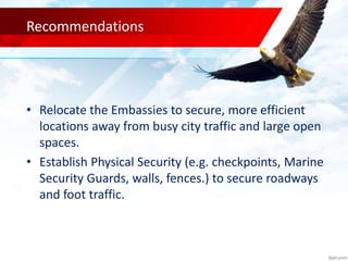 Recommendations
• Relocate the Embassies to secure, more efficient
locations away from busy city traffic and large open
spaces.
• Establish Physical Security (e.g. checkpoints, Marine
Security Guards, walls, fences.) to secure roadways
and foot traffic.
 