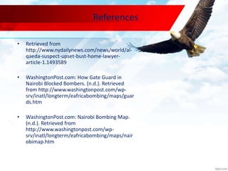 References
• Retrieved from
http://www.nydailynews.com/news/world/al-
qaeda-suspect-upset-bust-home-lawyer-
article-1.1493589
• WashingtonPost.com: How Gate Guard in
Nairobi Blocked Bombers. (n.d.). Retrieved
from http://www.washingtonpost.com/wp-
srv/inatl/longterm/eafricabombing/maps/guar
ds.htm
• WashingtonPost.com: Nairobi Bombing Map.
(n.d.). Retrieved from
http://www.washingtonpost.com/wp-
srv/inatl/longterm/eafricabombing/maps/nair
obimap.htm
 