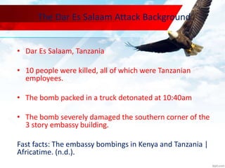 The Dar Es Salaam Attack Background
• Dar Es Salaam, Tanzania
• 10 people were killed, all of which were Tanzanian
employees.
• The bomb packed in a truck detonated at 10:40am
• The bomb severely damaged the southern corner of the
3 story embassy building.
Fast facts: The embassy bombings in Kenya and Tanzania |
Africatime. (n.d.).
 