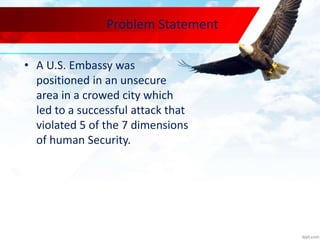 Problem Statement
• A U.S. Embassy was
positioned in an unsecure
area in a crowed city which
led to a successful attack that
violated 5 of the 7 dimensions
of human Security.
 