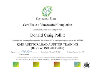 Certificate of Successful Completion
Cavendish Scott, Inc. certifies that
Donald Craig Pollitt
Attended and successfully completed the 40 hour IRCA certified training course ref: A17083
QMS AUDITOR/LEAD AUDITOR TRAINING
(Based on ISO 9001:2008)
Signed:_______ Emily Myers_______ Course Date: February 9-13, 2015 Certificate Number: 15-A-578
Course Director
This certificate is valid for three years from the last day of the course for the purposes of meeting the training requirements for certification as an IRCA auditor.
Cavendish Scott, Inc.  Telephone: 303-480-0111  Fax: 303-480-9000  Training@CavendishScott.com
 
