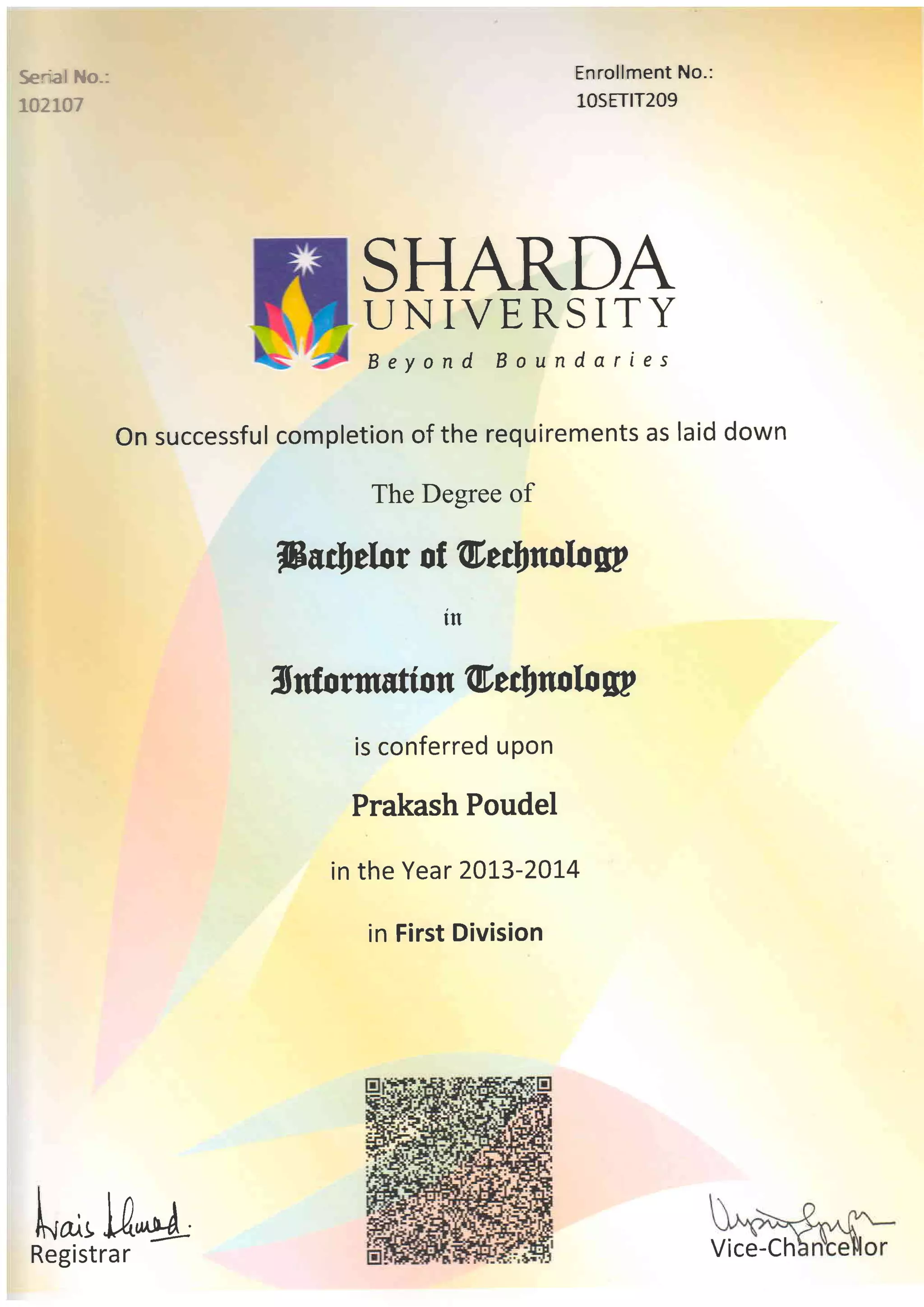 Serial No-:
razLo7
Enrrollment No.:
lOSETIT2O9
SHARDA
LJNIVERSITY
Beyond Boundaries
On successful completion of the requirements as laid down
The Degree of
fru$d/rr of U,filtwlog?
Xrdormstton G'eclSno[o g?
is conferred u pon
Prakash Poudel
in the Year 20L3-20I4
in First Division
tn
Vice-Ch
lrA
k^t U,^+
Registrar